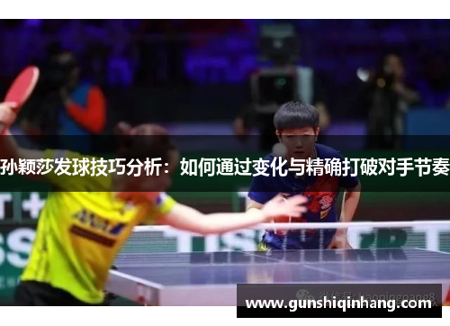 孙颖莎发球技巧分析：如何通过变化与精确打破对手节奏