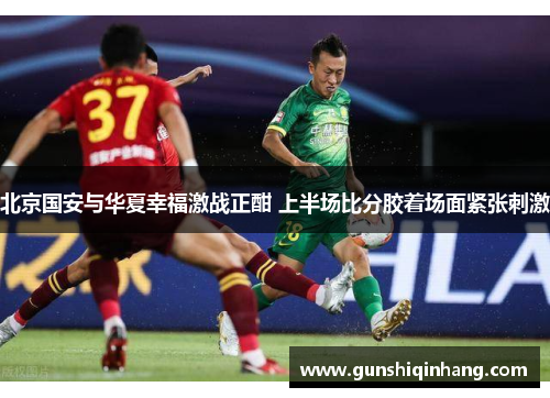 北京国安与华夏幸福激战正酣 上半场比分胶着场面紧张刺激