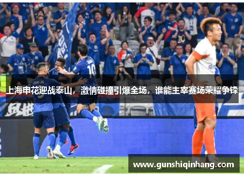 上海申花迎战泰山，激情碰撞引爆全场，谁能主宰赛场荣耀争锋